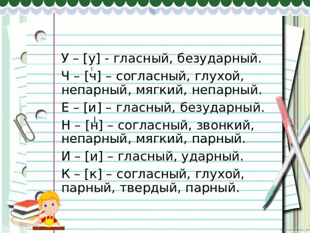 У – [у] - гласный, безударный. Ч – [ч] – согласный, глухой, непарный, мягкий, непарный. Е – [и] – гласный, безударный. Н – [н] – согласный, звонкий, непарный, мягкий, парный. И – [и] – гласный, ударный. К – [к] – согласный, глухой, парный, твердый, парный. 