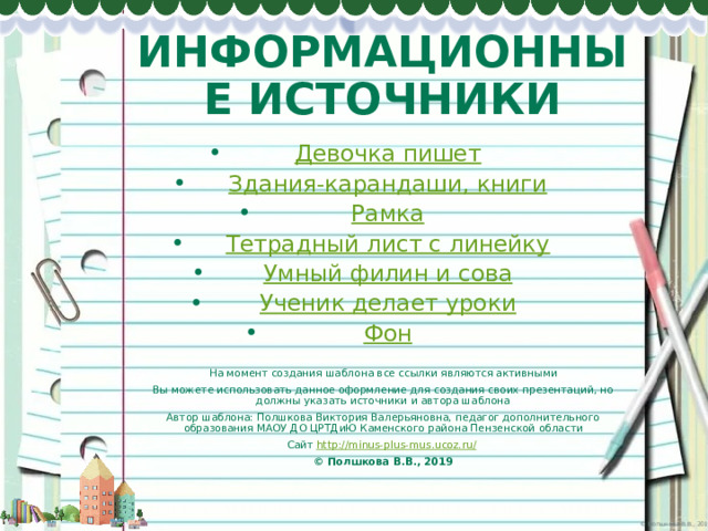 ИНФОРМАЦИОННЫЕ ИСТОЧНИКИ Девочка пишет Здания-карандаши, книги Рамка Тетрадный лист с линейку Умный филин и сова Ученик делает уроки Фон На момент создания шаблона все ссылки являются активными Вы можете использовать данное оформление для создания своих презентаций, но должны указать источники и автора шаблона Автор шаблона: Полшкова Виктория Валерьяновна, педагог дополнительного образования МАОУ ДО ЦРТДиЮ Каменского района Пензенской области Сайт http://minus-plus-mus.ucoz.ru/  © Полшкова В.В., 2019 