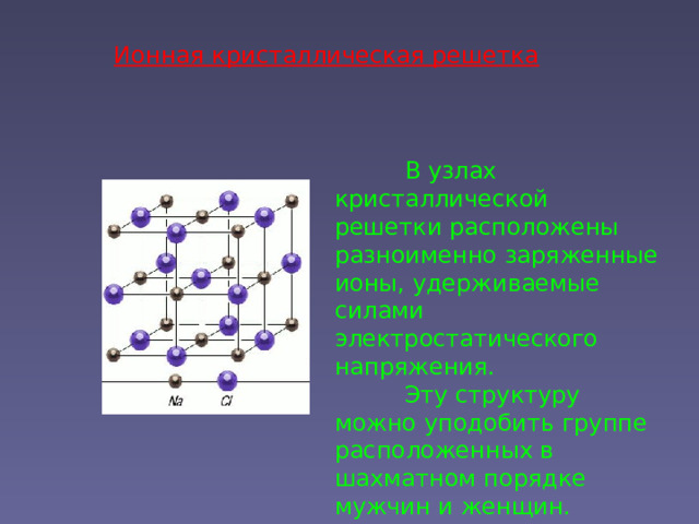 Ионная кристаллическая решетка  В узлах кристаллической решетки расположены разноименно заряженные ионы, удерживаемые силами электростатического напряжения.  Эту структуру можно уподобить группе расположенных в шахматном порядке мужчин и женщин. 