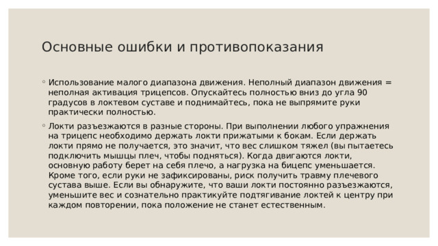   Основные ошибки и противопоказания   Использование малого диапазона движения. Неполный диапазон движения = неполная активация трицепсов. Опускайтесь полностью вниз до угла 90 градусов в локтевом суставе и поднимайтесь, пока не выпрямите руки практически полностью. Локти разъезжаются в разные стороны. При выполнении любого упражнения на трицепс необходимо держать локти прижатыми к бокам. Если держать локти прямо не получается, это значит, что вес слишком тяжел (вы пытаетесь подключить мышцы плеч, чтобы подняться). Когда двигаются локти, основную работу берет на себя плечо, а нагрузка на бицепс уменьшается. Кроме того, если руки не зафиксированы, риск получить травму плечевого сустава выше. Если вы обнаружите, что ваши локти постоянно разъезжаются, уменьшите вес и сознательно практикуйте подтягивание локтей к центру при каждом повторении, пока положение не станет естественным. 