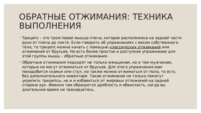  ОБРАТНЫЕ ОТЖИМАНИЯ: ТЕХНИКА ВЫПОЛНЕНИЯ   Трицепс – это трехглавая мышца плеча, которая расположена на задней части руки от плеча до локтя. Если говорить об упражнениях с весом собственного тела, то трицепс можно качать с помощью  классических отжиманий  или отжиманий от брусьев. Но есть более простое и доступное упражнение для этой группы мышц – обратные отжимания. Обратные отжимания подходят не только женщинам, но и тем мужчинам, которые не могут отжиматься от брусьев. Для этого упражнения вам понадобится скамья или стул, но также можно отжиматься от пола, то есть без дополнительного инвентаря. Такие отжимания не только помогут укрепить трицепсы, но и и избавиться от жировых отложений на задней стороне рук. Именно там образуется дряблость и обвислость, когда вы длительное время не тренируетесь. 