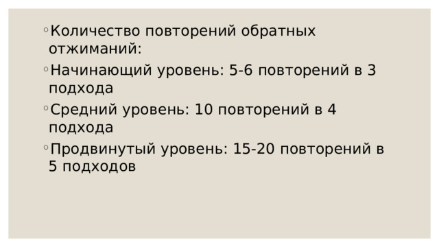 Количество повторений обратных отжиманий: Начинающий уровень: 5-6 повторений в 3 подхода Средний уровень: 10 повторений в 4 подхода Продвинутый уровень: 15-20 повторений в 5 подходов 