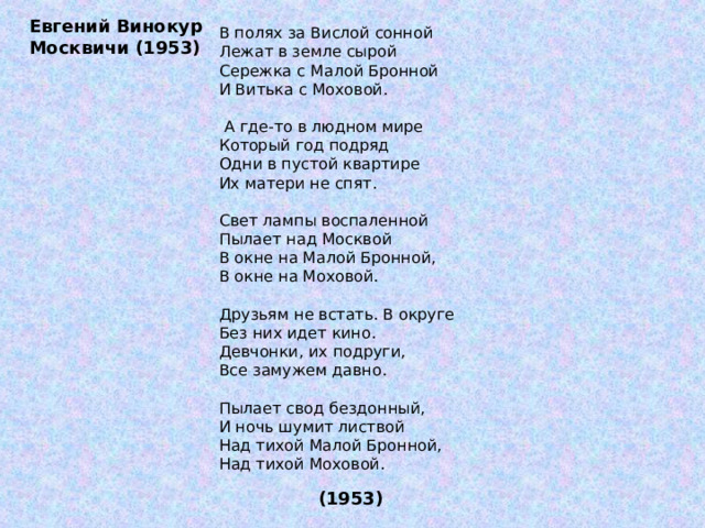 Евгений Винокур Москвичи (1953) В полях за Вислой сонной Лежат в земле сырой Сережка с Малой Бронной И Витька с Моховой.  А где-то в людном мире Который год подряд Одни в пустой квартире Их матери не спят. Свет лампы воспаленной Пылает над Москвой В окне на Малой Бронной, В окне на Моховой. Друзьям не встать. В округе Без них идет кино. Девчонки, их подруги, Все замужем давно. Пылает свод бездонный, И ночь шумит листвой Над тихой Малой Бронной, Над тихой Моховой.  (1953) 