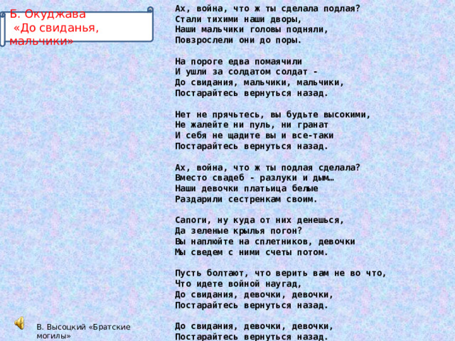 Ах, война, что ж ты сделала подлая? Стали тихими наши дворы, Наши мальчики головы подняли, Повзрослели они до поры.  На пороге едва помаячили И ушли за солдатом солдат - До свидания, мальчики, мальчики, Постарайтесь вернуться назад.  Нет не прячьтесь, вы будьте высокими, Не жалейте ни пуль, ни гранат И себя не щадите вы и все-таки Постарайтесь вернуться назад.  Ах, война, что ж ты подлая сделала? Вместо свадеб - разлуки и дым… Наши девочки платьица белые Раздарили сестренкам своим.  Сапоги, ну куда от них денешься, Да зеленые крылья погон? Вы наплюйте на сплетников, девочки Мы сведем с ними счеты потом.  Пусть болтают, что верить вам не во что, Что идете войной наугад, До свидания, девочки, девочки, Постарайтесь вернуться назад.  До свидания, девочки, девочки, Постарайтесь вернуться назад. Б. Окуджава  «До свиданья, мальчики» В. Высоцкий «Братские могилы» 