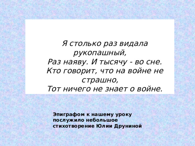 Эпиграфом к нашему уроку послужило небольшое стихотворение Юлии Друниной    Я столько раз видала рукопашный, Раз наяву. И тысячу - во сне. Кто говорит, что на войне не страшно, Тот ничего не знает о войне. 