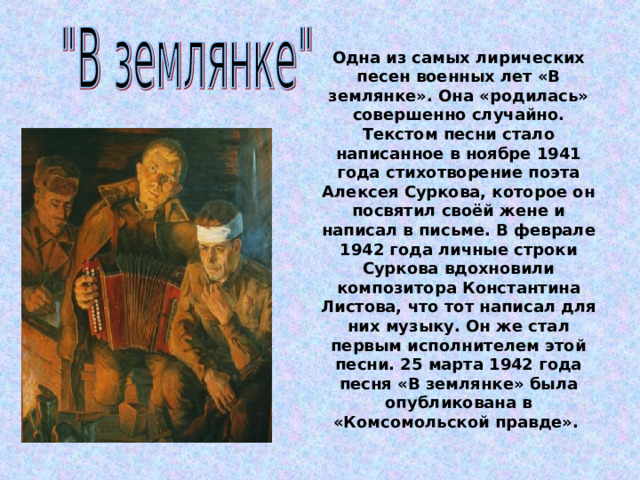 Одна из самых лирических песен военных лет «В землянке». Она «родилась» совершенно случайно. Текстом песни стало написанное в ноябре 1941 года стихотворение поэта Алексея Суркова, которое он посвятил своёй жене и написал в письме. В феврале 1942 года личные строки Суркова вдохновили композитора Константина Листова, что тот написал для них музыку. Он же стал первым исполнителем этой песни. 25 марта 1942 года песня «В землянке» была опубликована в «Комсомольской правде». 