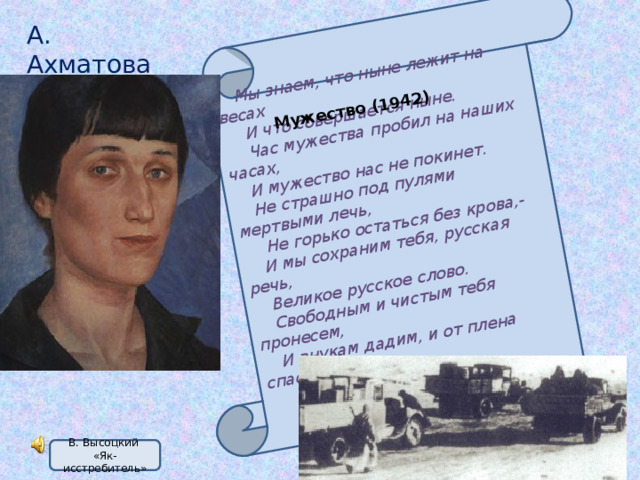 Мы знаем, что ныне лежит на весах  И что совершается ныне.  Час мужества пробил на наших часах, И мужество нас не покинет. Не страшно под пулями мертвыми лечь,  Не горько остаться без крова,- И мы сохраним тебя, русская речь, Великое русское слово. Свободным и чистым тебя пронесем, И внукам дадим, и от плена спасем  Навеки! Мужество (1942) А. Ахматова В. Высоцкий «Як-исстребитель» 
