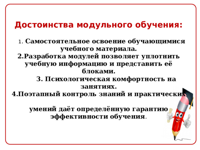  Достоинства модульного обучения:    1 . Самостоятельное освоение обучающимися учебного материала.  2.Разработка модулей позволяет уплотнить учебную информацию и представить её блоками.  3. Психологическая комфортность на занятиях.  4.Поэтапный контроль знаний и практических  умений даёт определённую гарантию эффективности обучения .    