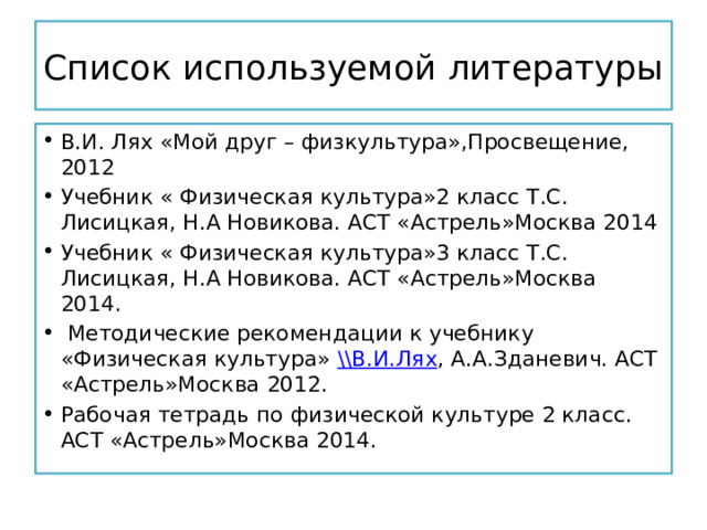 Список используемой литературы В.И. Лях «Мой друг – физкультура»,Просвещение, 2012 Учебник « Физическая культура»2 класс Т.С. Лисицкая, Н.А Новикова. АСТ «Астрель»Москва 2014 Учебник « Физическая культура»3 класс Т.С. Лисицкая, Н.А Новикова. АСТ «Астрель»Москва 2014.  Методические рекомендации к учебнику «Физическая культура» \\В.И.Лях , А.А.Зданевич. АСТ «Астрель»Москва 2012. Рабочая тетрадь по физической культуре 2 класс. АСТ «Астрель»Москва 2014. 