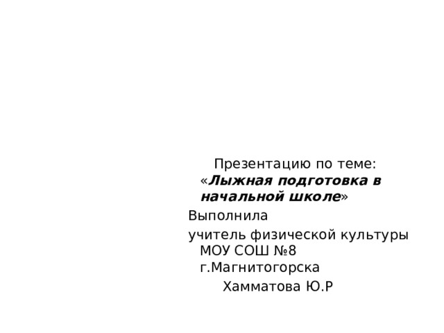  Презентацию по теме: « Лыжная подготовка в начальной школе » Выполнила учитель физической культуры МОУ СОШ №8 г.Магнитогорска  Хамматова Ю.Р 