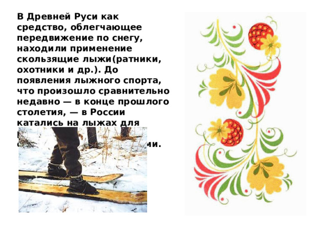 В Древней Руси как средство, облегчающее передвижение по снегу, находили применение скользящие лыжи(ратники, охотники и др.). До появления лыжного спорта, что произошло сравнительно недавно — в конце прошлого столетия, — в России катались на лыжах для развлечения и с оздоровительными целями. 