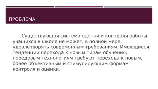 проблема    Существующая система оценки и контроля работы учащихся в школе не может, в полной мере, удовлетворять современным требованиям. Имеющиеся тенденции перехода к новым типам обучения, передовым технологиям требуют перехода к новым, более объективным и стимулирующим формам контроля и оценки. 