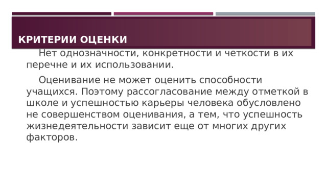 Критерии оценки   Нет однозначности, конкретности и четкости в их перечне и их использовании.   Оценивание не может оценить способности учащихся. Поэтому рассогласование между отметкой в школе и успешностью карьеры человека обусловлено не совершенством оценивания, а тем, что успешность жизнедеятельности зависит еще от многих других факторов. 