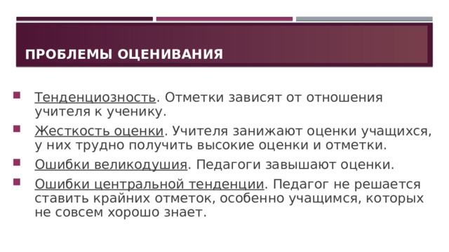 Проблемы оценивания Тенденциозность . Отметки зависят от отношения учителя к ученику. Жесткость оценки . Учителя занижают оценки учащихся, у них трудно получить высокие оценки и отметки. Ошибки великодушия . Педагоги завышают оценки. Ошибки центральной тенденции . Педагог не решается ставить крайних отметок, особенно учащимся, которых не совсем хорошо знает. 