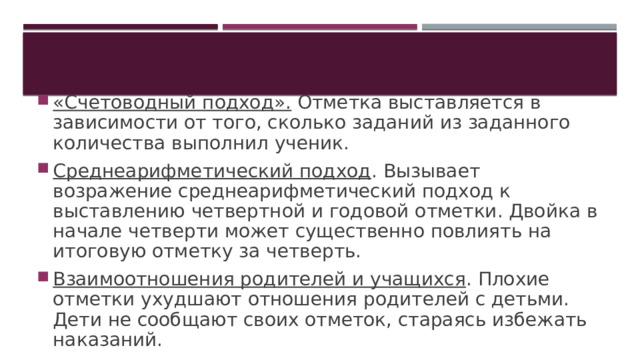 «Счетоводный подход». Отметка выставляется в зависимости от того, сколько заданий из заданного количества выполнил ученик. Среднеарифметический подход . Вызывает возражение среднеарифметический подход к выставлению четвертной и годовой отметки. Двойка в начале четверти может существенно повлиять на итоговую отметку за четверть. Взаимоотношения родителей и учащихся . Плохие отметки ухудшают отношения родителей с детьми. Дети не сообщают своих отметок, стараясь избежать наказаний. 