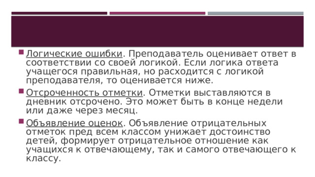 Логические ошибки . Преподаватель оценивает ответ в соответствии со своей логикой. Если логика ответа учащегося правильная, но расходится с логикой преподавателя, то оценивается ниже. Отсроченность отметки . Отметки выставляются в дневник отсрочено. Это может быть в конце недели или даже через месяц. Объявление оценок . Объявление отрицательных отметок пред всем классом унижает достоинство детей, формирует отрицательное отношение как учащихся к отвечающему, так и самого отвечающего к классу. 