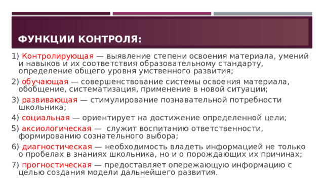 Функции контроля: 1) Контролирующая — выявление степени освоения материала, умений и навыков и их соответствия образовательному стандарту, определение общего уровня умственного развития; 2) обучающая — совершенствование системы освоения материала, обобщение, систематизация, применение в новой ситуации; 3) развивающая — стимулирование познавательной потребности школьника; 4) социальная — ориентирует на достижение определенной цели; 5) аксиологическая — служит воспитанию ответственности, формированию сознательного выбора; 6) диагностическая — необходимость владеть информацией не только о пробелах в знаниях школьника, но и о порождающих их причинах; 7) прогностическая — предоставляет опережающую информацию с целью создания модели дальнейшего развития. 