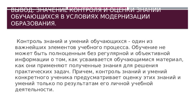 Вывод: Значение контроля и оценки знаний обучающихся в условиях модернизации образования.      Контроль знаний и умений обучающихся - один из важнейших элементов учебного процесса. Обучение не может быть полноценным без регулярной и объективной информации о том, как усваивается обучающимися материал, как они применяют полученные знания для решения практических задач. Причем, контроль знаний и умений конкретного ученика предусматривает оценку этих знаний и умений только по результатам его личной учебной деятельности. 