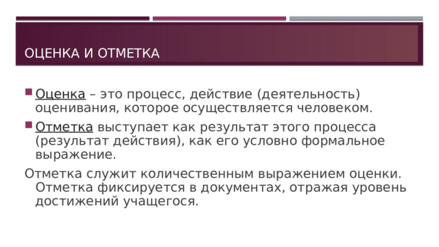 Оценка и отметка Оценка  – это процесс, действие (деятельность) оценивания, которое осуществляется человеком. Отметка  выступает как результат этого процесса (результат действия), как его условно формальное выражение. Отметка служит количественным выражением оценки. Отметка фиксируется в документах, отражая уровень достижений учащегося. 