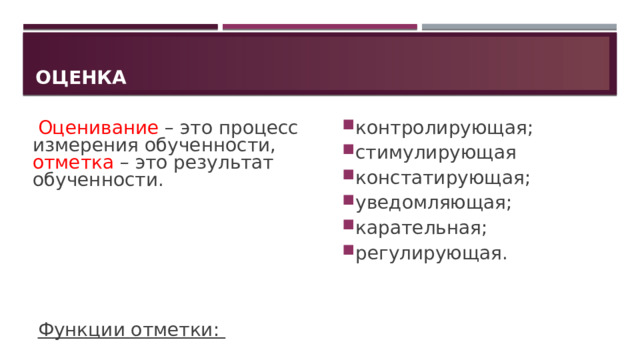 Оценка Оценивание – это процесс измерения обученности, отметка – это результат обученности. контролирующая; стимулирующая констатирующая; уведомляющая; карательная; регулирующая. Функции отметки: 