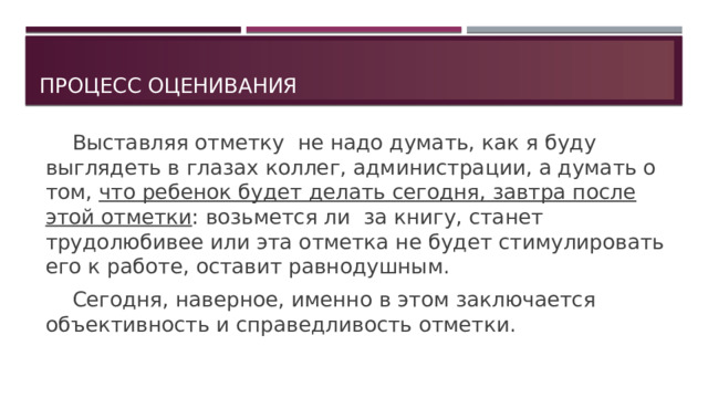 Процесс оценивания   Выставляя отметку не надо думать, как я буду выглядеть в глазах коллег, администрации, а думать о том, что ребенок будет делать сегодня, завтра после этой отметки : возьмется ли за книгу, станет трудолюбивее или эта отметка не будет стимулировать его к работе, оставит равнодушным.   Сегодня, наверное, именно в этом заключается объективность и справедливость отметки. 