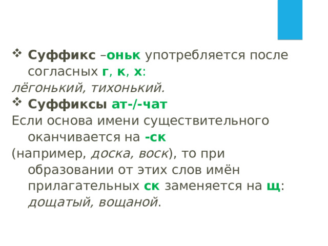 Суффикс – оньк  употребляется после согласных  г ,  к ,  х : лёгонький, тихонький. Суффиксы  ат-/-чат Если основа имени существительного оканчивается на -ск   (например,  доска, воск ), то при образовании от этих слов имён прилагательных  ск  заменяется на  щ :  дощатый, вощаной .   