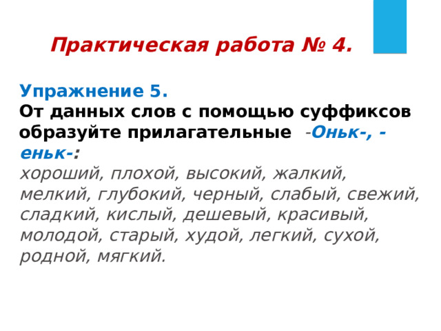 Практическая работа № 4.  Упражнение 5.   От данных слов с помощью суффиксов образуйте прилагательные - Оньк-, -еньк- :   хороший, плохой, высокий, жалкий, мелкий, глубокий, черный, слабый, свежий, сладкий, кислый, дешевый, красивый, молодой, старый, худой, легкий, сухой, родной, мягкий. 