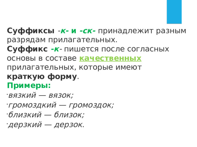 Суффиксы  - к-  и  -ск-   принадлежит разным разрядам прилагательных. Суффикс  -к -  пишется после согласных основы в составе качественных  прилагательных, которые имеют краткую форму . Примеры: вязкий — вязок; громоздкий — громоздок; близкий — близок; дерзкий — дерзок . 