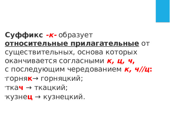 Суффикс  -к-  образует  относительные прилагательные  от существительных, основа которых оканчивается согласными  к, ц, ч , с последующим чередованием  к, ч//ц : горня к → горняцкий; тка ч  → ткацкий; кузне ц  → кузнецкий. 