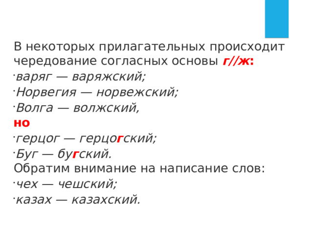 В некоторых прилагательных происходит чередование согласных основы  г//ж : варяг — варяжский; Норвегия — норвежский; Волга — волжский, но герцог — герцо г ский; Буг — бу г ский.  Обратим внимание на написание слов: чех — чешский; казах — казахский. 