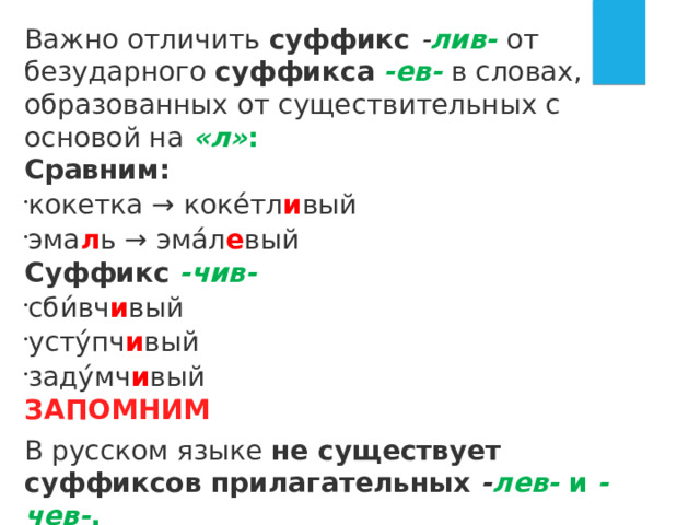 Важно отличить суффикс  - лив-   от безударного суффикса   -ев-   в словах, образованных от существительных с основой на  «л» : Сравним: кокетка → коке́тл и вый эма л ь → эма́л е вый Суффикс  -чив- сби́вч и вый усту́пч и вый заду́мч и вый ЗАПОМНИМ В русском языке не существует суффиксов прилагательных  - лев-  и  -чев- . 