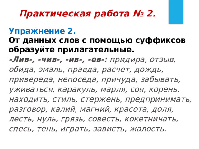 Практическая работа № 2.  Упражнение 2.   От данных слов с помощью суффиксов образуйте прилагательные. -Лив-, -чив-, -ив-, -ев-:  придира, отзыв, обида, эмаль, правда, расчет, дождь, привереда, непоседа, причуда, забывать, уживаться, каракуль, марля, соя, корень, находить, стиль, стержень, предпринимать, разговор, калий, магний, красота, доля, лесть, нуль, грязь, совесть, кокетничать, спесь, тень, играть, зависть, жалость. 