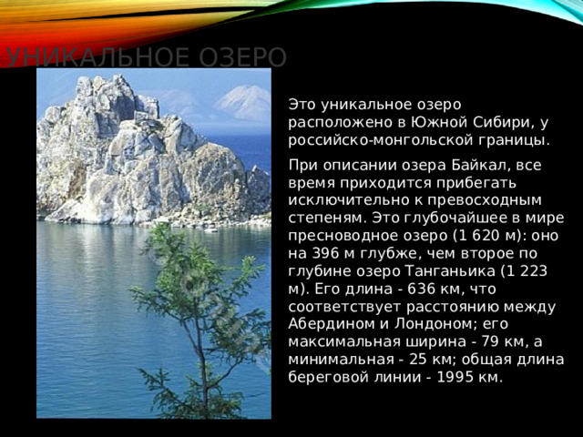 Уникальное озеро Это уникальное озеро расположено в Южной Сибири, у российско-монгольской границы. При описании озера Байкал, все время приходится прибегать исключительно к превосходным степеням. Это глубочайшее в мире пресноводное озеро (1 620 м): оно на 396 м глубже, чем второе по глубине озеро Танганьика (1 223 м). Его длина - 636 км, что соответствует расстоянию между Абердином и Лондоном; его максимальная ширина - 79 км, а минимальная - 25 км; общая длина береговой линии - 1995 км. 