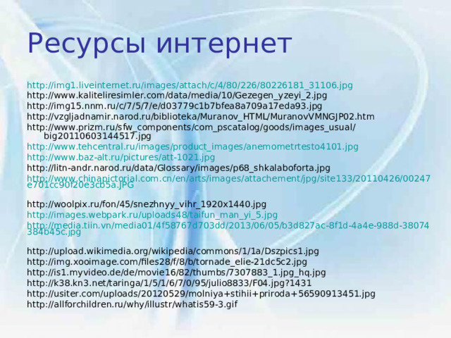 Ресурсы интернет http://img1.liveinternet.ru/images/attach/c/4/80/226/80226181_31106.jpg  http://www.kaliteliresimler.com/data/media/10/Gezegen_yzeyi_2.jpg http://img15.nnm.ru/c/7/5/7/e/d03779c1b7bfea8a709a17eda93.jpg http://vzgljadnamir.narod.ru/biblioteka/Muranov_HTML/MuranovVMNGJP02.htm http://www.prizm.ru/sfw_components/com_pscatalog/goods/images_usual/big20110603144517.jpg http://www.tehcentral.ru/images/product_images/anemometrtesto4101.jpg  http://www.baz-alt.ru/pictures/att-1021.jpg  http://litn-andr.narod.ru/data/Glossary/images/p68_shkalaboforta.jpg http://www.chinapictorial.com.cn/en/arts/images/attachement/jpg/site133/20110426/00247e701cc90f20e3cb5a.JPG  http://woolpix.ru/fon/45/snezhnyy_vihr_1920x1440.jpg http://images.webpark.ru/uploads48/taifun_man_yi_5.jpg  http://media.tiin.vn/media01/4f58767d703dd/2013/06/05/b3d827ac-8f1d-4a4e-988d-38074384b45c.jpg  http://upload.wikimedia.org/wikipedia/commons/1/1a/Dszpics1.jpg http://img.xooimage.com/files28/f/8/b/tornade_elie-21dc5c2.jpg http://is1.myvideo.de/de/movie16/82/thumbs/7307883_1.jpg_hq.jpg http://k38.kn3.net/taringa/1/5/1/6/7/0/95/julio8833/F04.jpg?1431 http://usiter.com/uploads/20120529/molniya+stihii+priroda+56590913451.jpg http://allforchildren.ru/why/illustr/whatis59-3.gif 
