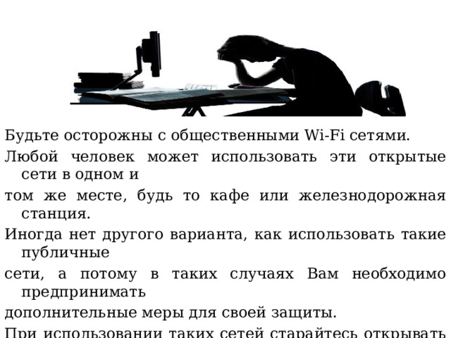 Будьте осторожны с общественными Wi-Fi сетями. Любой человек может использовать эти открытые сети в одном и том же месте, будь то кафе или железнодорожная станция. Иногда нет другого варианта, как использовать такие публичные сети, а потому в таких случаях Вам необходимо предпринимать дополнительные меры для своей защиты. При использовании таких сетей старайтесь открывать только те сайты, у которых в адресной строке показывается символ замочка, а также старайтесь не осуществлять любые финансовые операции 