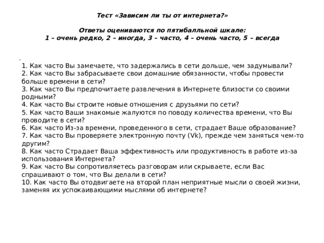 Тест «Зависим ли ты от интернета?»   Ответы оцениваются по пятибалльной шкале:  1 – очень редко, 2 – иногда, 3 – часто, 4 – очень часто, 5 – всегда    1. Как часто Вы замечаете, что задержались в сети дольше, чем задумывали?  2. Как часто Вы забрасываете свои домашние обязанности, чтобы провести больше времени в сети?  3. Как часто Вы предпочитаете развлечения в Интернете близости со своими родными?  4. Как часто Вы строите новые отношения с друзьями по сети?  5. Как часто Ваши знакомые жалуются по поводу количества времени, что Вы проводите в сети?  6. Как часто Из-за времени, проведенного в сети, страдает Ваше образование?  7. Как часто Вы проверяете электронную почту (Vk), прежде чем заняться чем-то другим?  8. Как часто Страдает Ваша эффективность или продуктивность в работе из-за использования Интернета?  9. Как часто Вы сопротивляетесь разговорам или скрываете, если Вас спрашивают о том, что Вы делали в сети?  10. Как часто Вы отодвигаете на второй план неприятные мысли о своей жизни, заменяя их успокаивающими мыслями об интернете?   