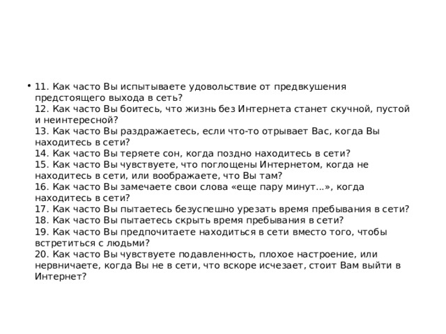 11. Как часто Вы испытываете удовольствие от предвкушения предстоящего выхода в сеть?  12. Как часто Вы боитесь, что жизнь без Интернета станет скучной, пустой и неинтересной?  13. Как часто Вы раздражаетесь, если что-то отрывает Вас, когда Вы находитесь в сети?  14. Как часто Вы теряете сон, когда поздно находитесь в сети?  15. Как часто Вы чувствуете, что поглощены Интернетом, когда не находитесь в сети, или воображаете, что Вы там?  16. Как часто Вы замечаете свои слова «еще пару минут...», когда находитесь в сети?  17. Как часто Вы пытаетесь безуспешно урезать время пребывания в сети?  18. Как часто Вы пытаетесь скрыть время пребывания в сети?  19. Как часто Вы предпочитаете находиться в сети вместо того, чтобы встретиться с людьми?  20. Как часто Вы чувствуете подавленность, плохое настроение, или нервничаете, когда Вы не в сети, что вскоре исчезает, стоит Вам выйти в Интернет? 