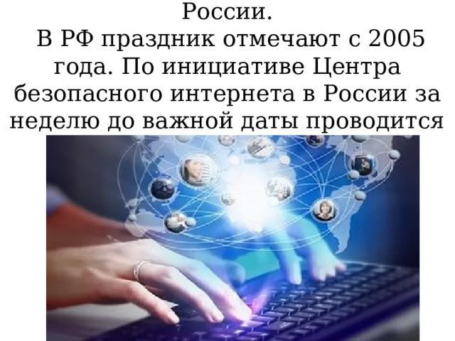 День безопасного интернета в России.  В РФ праздник отмечают с 2005 года. По инициативе Центра безопасного интернета в России за неделю до важной даты проводится Неделя безопасности Рунета   