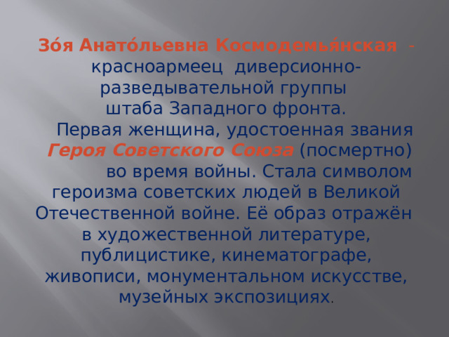Зо́я Анато́льевна Космодемья́нская - красноармеец диверсионно-разведывательной группы штаба Западного фронта.     Первая женщина, удостоенная звания Героя Советского Союза (посмертно) во время войны. Стала символом героизма советских людей в Великой Отечественной войне. Её образ отражён в художественной литературе, публицистике, кинематографе, живописи, монументальном искусстве, музейных экспозициях . 