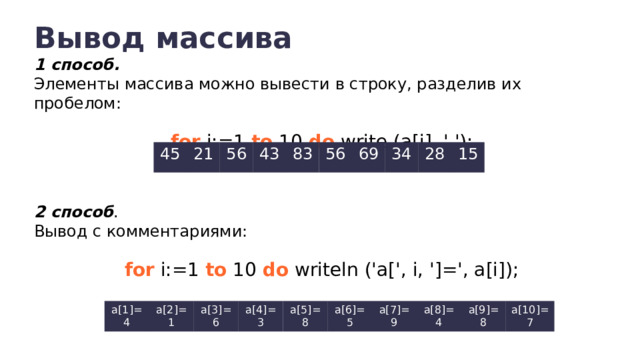Вывод массива 1 способ. Элементы массива можно вывести в строку, разделив их пробелом: for i:=1 to 10 do write (a[i], ' '); 45 21 56 43 83 56 69 34 28 15 2 способ . Вывод с комментариями: for i:=1 to 10 do writeln ('a[', i, ']=', a[i]); a[1]=4 a[2]=1 a[3]=6 a[4]=3 a[5]=8 a[6]=5 a[7]=9 a[8]=4 a[9]=8 a[10]=7 