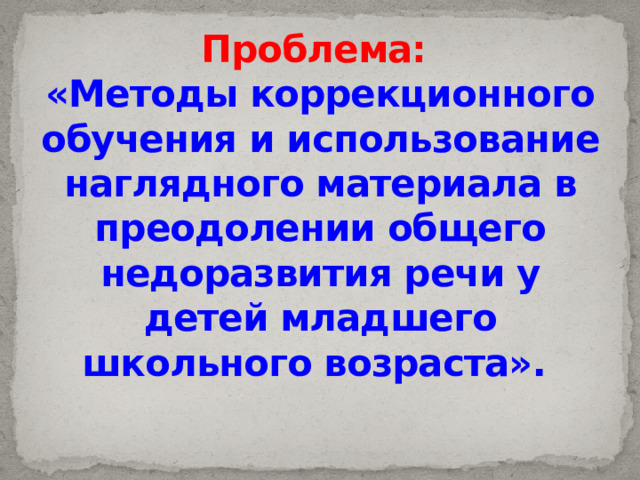 Проблема:  «Методы коррекционного обучения и использование наглядного материала в преодолении общего недоразвития речи у детей младшего школьного возраста». 