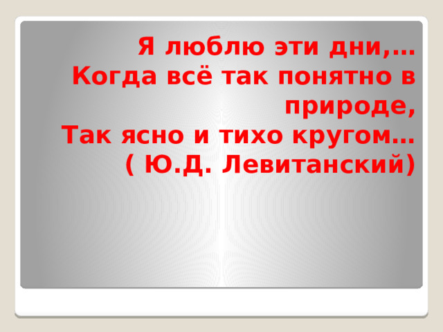  Я люблю эти дни,…  Когда всё так понятно в природе,  Так ясно и тихо кругом…  ( Ю.Д. Левитанский) 