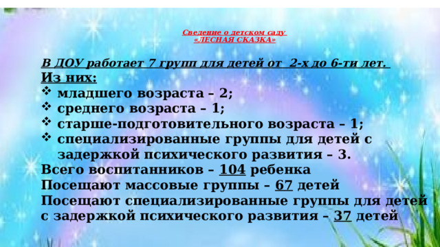  Сведение о детском саду  «ЛЕСНАЯ СКАЗКА»    В ДОУ работает 7 групп для детей от  2-х до 6-ти лет. Из них: младшего возраста – 2; среднего возраста – 1; старше-подготовительного возраста – 1; специализированные группы для детей с задержкой психического развития – 3. Всего воспитанников –  104  ребенка Посещают массовые группы – 67 детей Посещают специализированные группы для детей с задержкой психического развития – 37 детей  