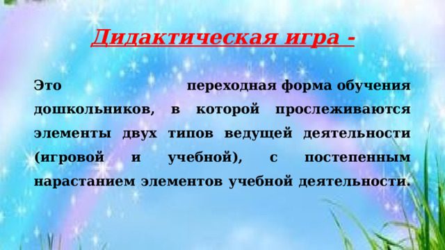 Дидактическая игра - Это переходная форма   обучения дошкольников, в которой прослеживаются элементы двух типов ведущей деятельности (игровой и учебной), с постепенным нарастанием элементов учебной деятельности.   