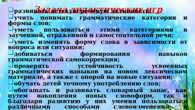 Задача дидактических игр развивать детскую речевую активность; учить понимать грамматические категории и формы слов; уметь пользоваться этими категориями в заученной, отраженной и самостоятельной речи; уметь изменять форму слова в зависимости от вопроса или ситуации; добиваться формирования навыков грамматической самокоррекции; проверять устойчивость усвоенных грамматических навыков на новом лексическом материале, а также с опорой на новые ситуации; обучать детей точному употреблению слов; обогащать и развивать словарный запас, как путем накопления новых словоформ, так и благодаря развитию у них умения пользоваться различными способами словоизменения и словообразования. 