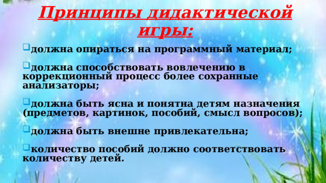 Принципы дидактической игры: должна опираться на программный материал;  должна способствовать вовлечению в коррекционный процесс более сохранные анализаторы;  должна быть ясна и понятна детям назначения (предметов, картинок, пособий, смысл вопросов);  должна быть внешне привлекательна;  количество пособий должно соответствовать количеству детей. 