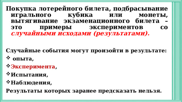 Покупка лотерейного билета, подбрасывание игрального кубика или монеты, вытягивание экзаменационного билета – это примеры экспериментов со случайными исходами (результатами).  Случайные события могут произойти в результате:  опыта, Эксперимента , Испытания, Наблюдения, Результаты которых заранее предсказать нельзя.  