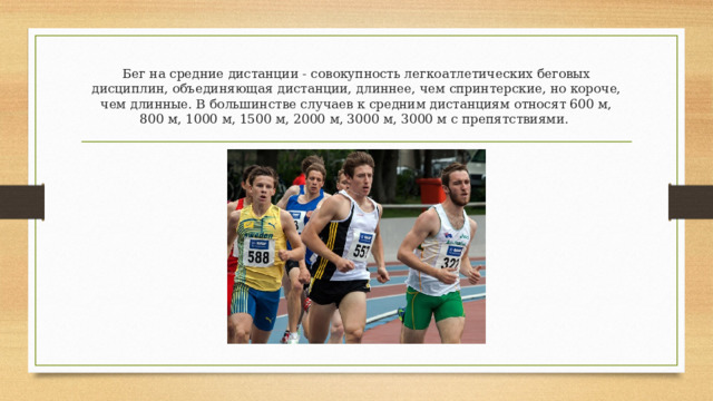 Бег на средние дистанции - совокупность легкоатлетических беговых  дисциплин, объединяющая дистанции, длиннее, чем спринтерские, но короче,  чем длинные. В большинстве случаев к средним дистанциям относят 600 м,  800 м, 1000 м, 1500 м, 2000 м, 3000 м, 3000 м с препятствиями. 