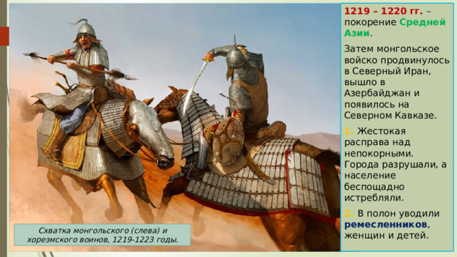 1219 – 1220 гг. – покорение Средней Азии . Затем монгольское войско продвинулось в Северный Иран, вышло в Азербайджан и появилось на Северном Кавказе. 1. Жестокая расправа над непокорными. Города разрушали, а население беспощадно истребляли. 2. В полон уводили ремесленников , женщин и детей. Схватка монгольского (слева) и хорезмского воинов, 1219-1223 годы. 