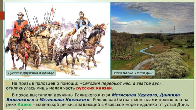 Русская дружина в походе Река Калка. Наши дни. 2. На призыв половцев о помощи: «Сегодня перебьют нас, а завтра вас» , откликнулась лишь малая часть русских князей . 3. В поход выступили дружины Галицкого князя Мстислава Удалого , Даниила Волынского и Мстислава Киевского . Решающая битва с монголами произошла на реке Калке – маленькой речки, впадающей в Азовское море недалеко от устья Дона. 